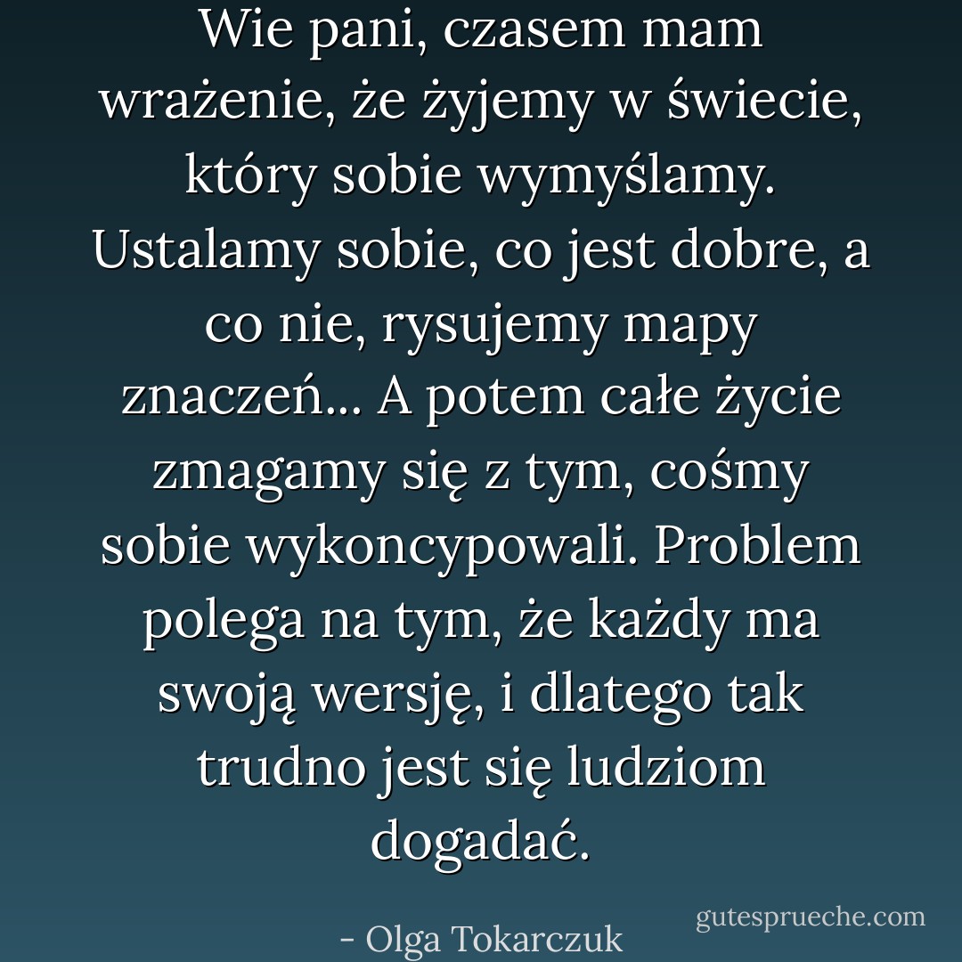 Wie pani, czasem mam wrażenie, że żyjemy w świecie, który sobie wymyślamy. Ustalamy sobie, co jest dobre, a co nie, rysujemy mapy znaczeń...<br />A potem całe życie zmagamy się z tym, cośmy sobie wykoncypowali. Problem polega na tym, że każdy ma swoją wersję, i dlatego tak trudno jest się ludziom dogadać. - Olga Tokarczuk