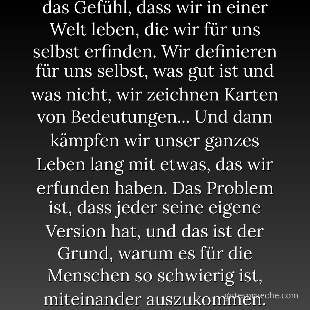 Wissen Sie, manchmal habe ich das Gefühl, dass wir in einer Welt leben, die wir für uns selbst erfinden. Wir definieren für uns selbst, was gut ist und was nicht, wir zeichnen Karten von Bedeutungen...<br />Und dann kämpfen wir unser ganzes Leben lang mit etwas, das wir erfunden haben. Das Problem ist, dass jeder seine eigene Version hat, und das ist der Grund, warum es für die Menschen so schwierig ist, miteinander auszukommen. - Olga Tokarczuk<