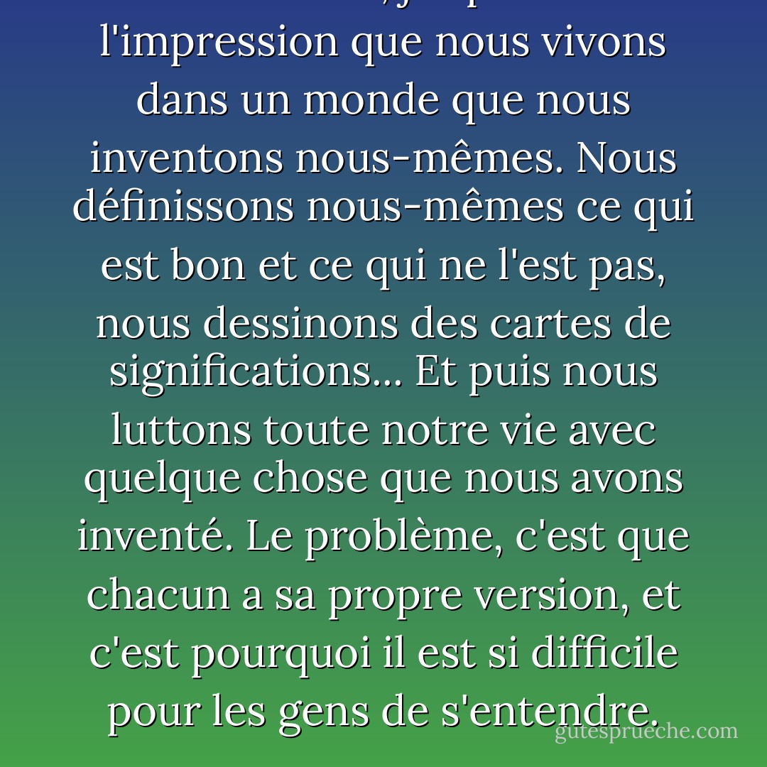 Vous savez, j'ai parfois l'impression que nous vivons dans un monde que nous inventons nous-mêmes. Nous définissons nous-mêmes ce qui est bon et ce qui ne l'est pas, nous dessinons des cartes de significations...<br />Et puis nous luttons toute notre vie avec quelque chose que nous avons inventé. Le problème, c'est que chacun a sa propre version, et c'est pourquoi il est si difficile pour les gens de s'entendre. - Olga Tokarczuk