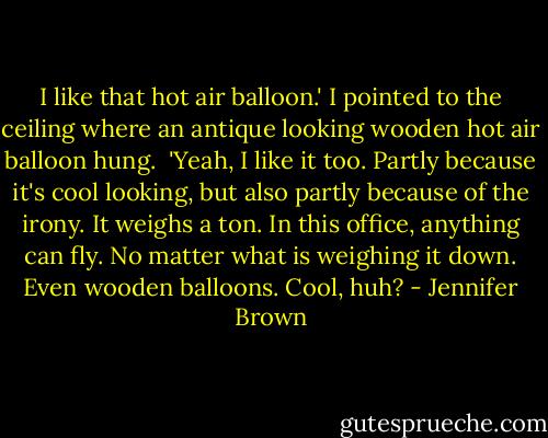 I like that hot air balloon.' I pointed to the ceiling where an antique looking wooden hot air balloon hung.<br /><br />'Yeah, I like it too. Partly because it's cool looking, but also partly because of the irony. It weighs a ton. In this office, anything can fly. No matter what is weighing it down. Even wooden balloons. Cool, huh? - Jennifer Brown