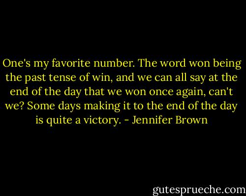 One's my favorite number. The word won being the past tense of win, and we can all say at the end of the day that we won once again, can't we? Some days making it to the end of the day is quite a victory. - Jennifer Brown