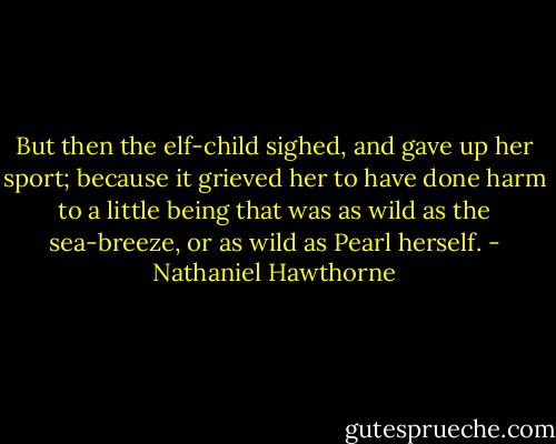 But then the elf-child sighed, and gave up her sport; because it grieved her to have done harm to a little being that was as wild as the sea-breeze, or as wild as Pearl herself. - Nathaniel Hawthorne