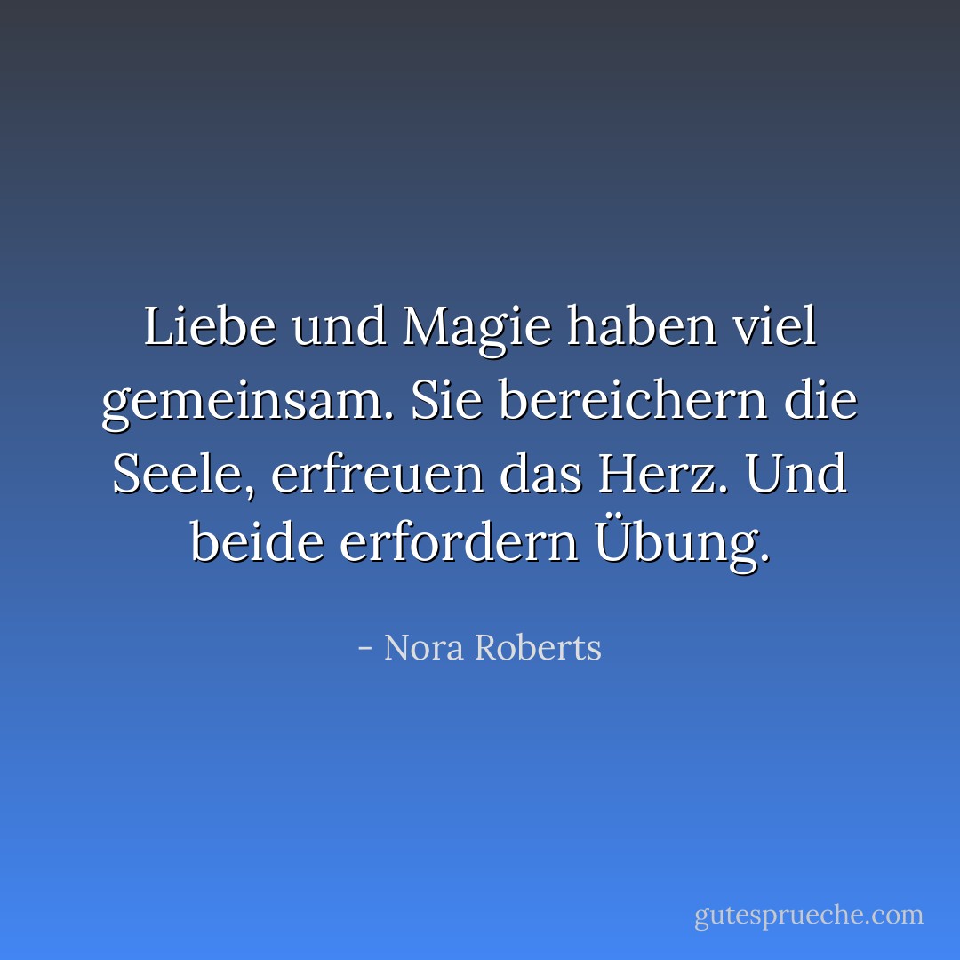 Liebe und Magie haben viel gemeinsam. Sie bereichern die Seele, erfreuen das Herz. Und beide erfordern Übung. - Nora Roberts<