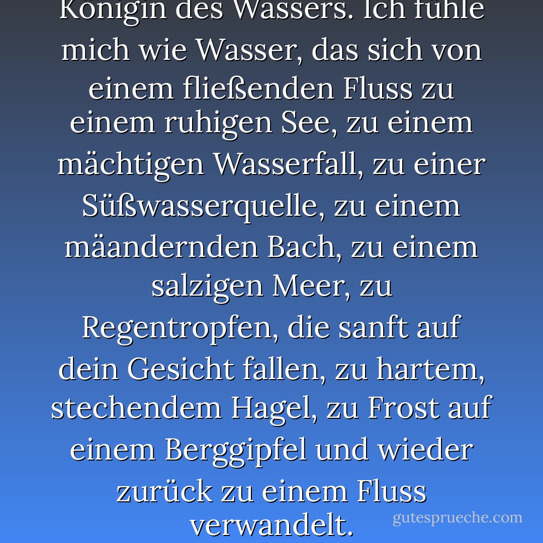 Und ich fühle mich wie die Königin des Wassers. Ich fühle mich wie Wasser, das sich von einem fließenden Fluss zu einem ruhigen See, zu einem mächtigen Wasserfall, zu einer Süßwasserquelle, zu einem mäandernden Bach, zu einem salzigen Meer, zu Regentropfen, die sanft auf dein Gesicht fallen, zu hartem, stechendem Hagel, zu Frost auf einem Berggipfel und wieder zurück zu einem Fluss verwandelt. - María Virginia Farinango<