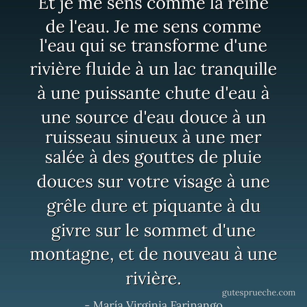 Et je me sens comme la reine de l'eau. Je me sens comme l'eau qui se transforme d'une rivière fluide à un lac tranquille à une puissante chute d'eau à une source d'eau douce à un ruisseau sinueux à une mer salée à des gouttes de pluie douces sur votre visage à une grêle dure et piquante à du givre sur le sommet d'une montagne, et de nouveau à une rivière. - María Virginia Farinango