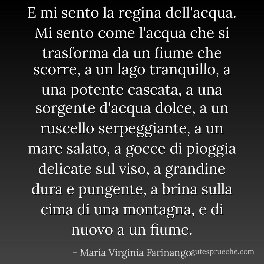 E mi sento la regina dell'acqua. Mi sento come l'acqua che si trasforma da un fiume che scorre, a un lago tranquillo, a una potente cascata, a una sorgente d'acqua dolce, a un ruscello serpeggiante, a un mare salato, a gocce di pioggia delicate sul viso, a grandine dura e pungente, a brina sulla cima di una montagna, e di nuovo a un fiume. - María Virginia Farinango
