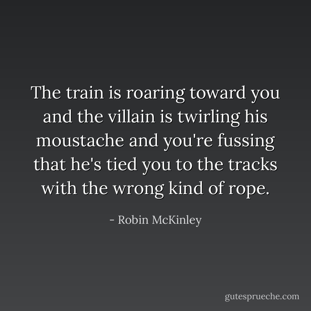 The train is roaring toward you and the villain is twirling his moustache and you're fussing that he's tied you to the tracks with the wrong kind of rope. - Robin McKinley