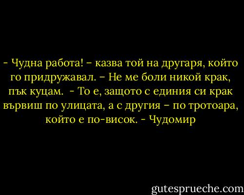- Чудна работа! – казва той на другаря, който го придружавал. – Не ме боли никой крак, пък куцам.<br /><br />- То е, защото с единия си крак вървиш по улицата, а с другия – по тротоара, който е по-висок. - Чудомир