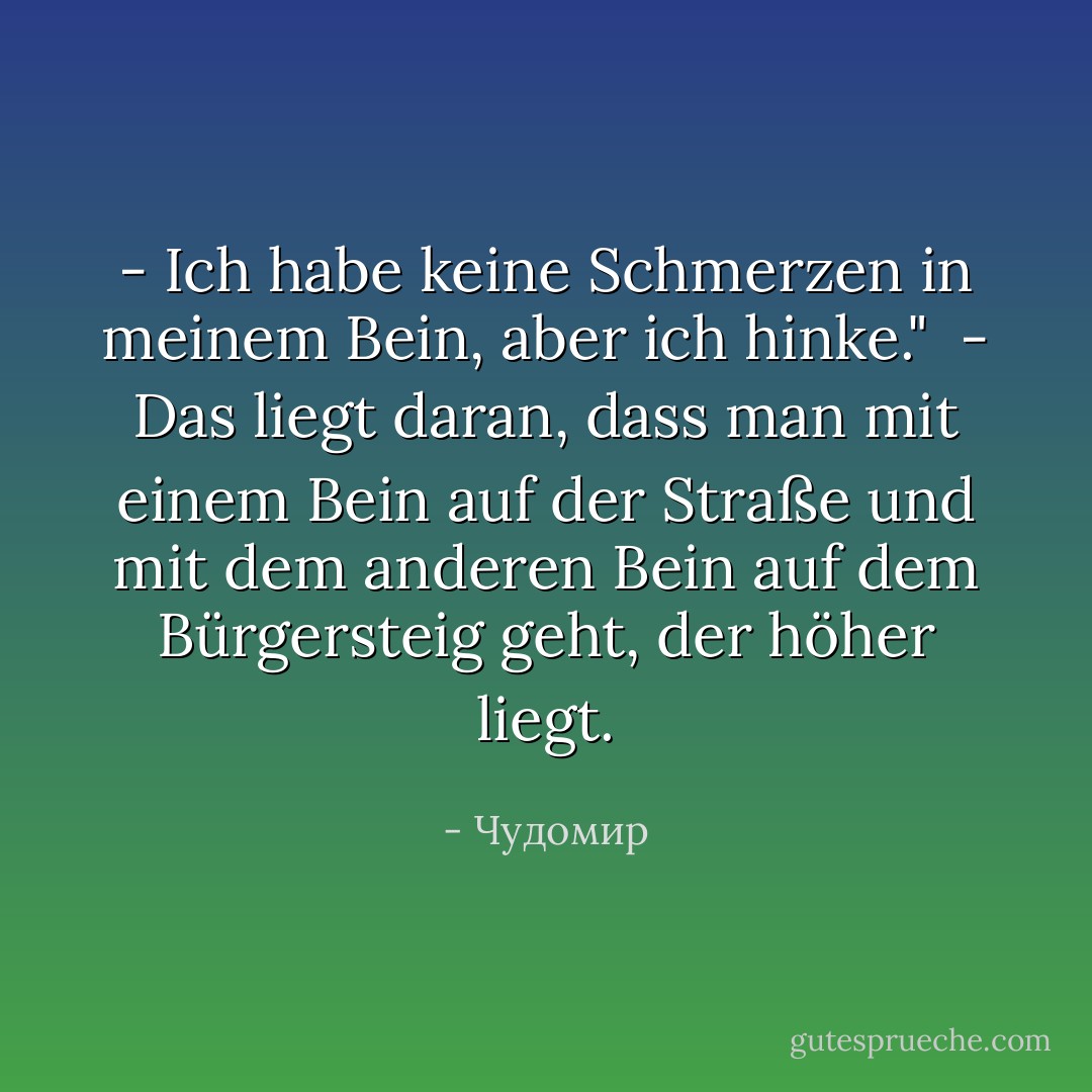 - Ich habe keine Schmerzen in meinem Bein, aber ich hinke."<br /><br />- Das liegt daran, dass man mit einem Bein auf der Straße und mit dem anderen Bein auf dem Bürgersteig geht, der höher liegt. - Чудомир<