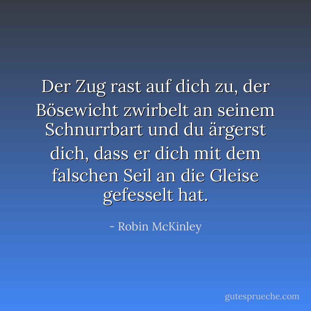 Der Zug rast auf dich zu, der Bösewicht zwirbelt an seinem Schnurrbart und du ärgerst dich, dass er dich mit dem falschen Seil an die Gleise gefesselt hat. - Robin McKinley<