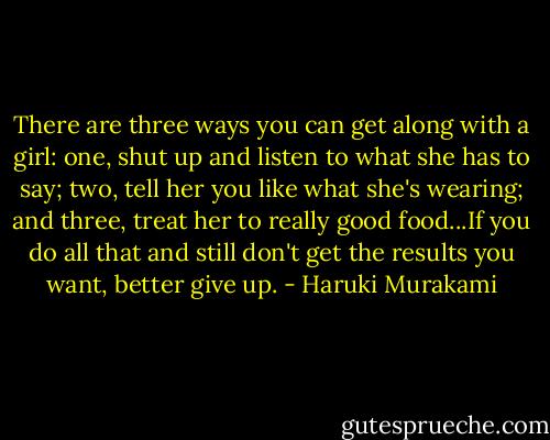 There are three ways you can get along with a girl: one, shut up and listen to what she has to say; two, tell her you like what she's wearing; and three, treat her to really good food...If you do all that and still don't get the results you want, better give up. - Haruki Murakami