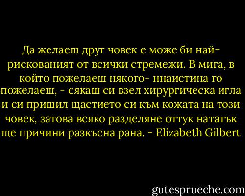 Да желаеш друг човек е може би най- рискованият от всички стремежи. В мига, в който пожелаеш някого- ннаистина го пожелаеш, - сякаш си взел хирургическа игла и си пришил щастието си към кожата на този човек, затова всяко разделяне оттук нататък ще причини разкъсна рана. - Elizabeth Gilbert