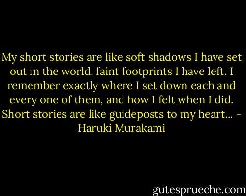 My short stories are like soft shadows I have set out in the world, faint footprints I have left. I remember exactly where I set down each and every one of them, and how I felt when I did. Short stories are like guideposts to my heart... - Haruki Murakami