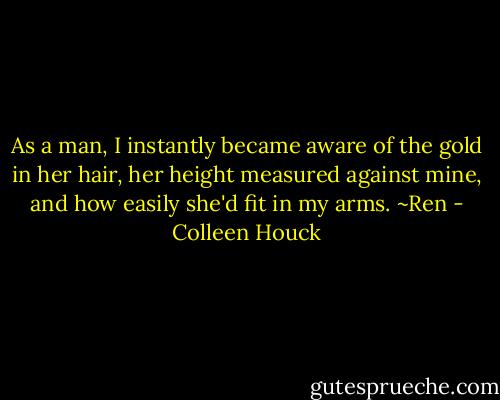 As a man, I instantly became aware of the gold in her hair, her height measured against mine, and how easily she'd fit in my arms. ~Ren - Colleen Houck