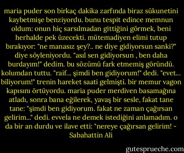 maria puder son birkaç dakika zarfında biraz sükunetini kaybetmişe benziyordu. bunu tespit edince memnun oldum: onun hiç sarsılmadan gittiğini görmek, beni herhalde pek üzecekti. mütemadiyen elimi tutup bırakıyor:<br />"ne manasız şey?.. ne diye gidiyorsun sanki?" diye söyleniyordu.<br />"asıl sen gidiyorsun , ben daha burdayım!" dedim.<br />bu sözümü fark etmemiş göründü. kolumdan tuttu.<br />"raif... şimdi ben gidiyorum!" dedi.<br />"evet... biliyorum!"<br />trenin hareket saati gelmişti. bir memur vagon kapısını örtüyordu. maria puder merdiven basamağına atladı, sonra bana eğilerek, yavaş bir sesle, fakat tane tane:<br />"şimdi ben gidiyorum. fakat ne zaman çağırsan gelirim..." dedi.<br />evvela ne demek istediğini anlamadım. o da bir an durdu ve ilave etti:<br />"nereye çağırsan gelirim! - Sabahattin Ali