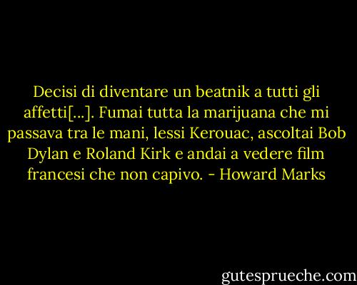 Decisi di diventare un beatnik a tutti gli affetti[...]. Fumai tutta la marijuana che mi passava tra le mani, lessi Kerouac, ascoltai Bob Dylan e Roland Kirk e andai a vedere film francesi che non capivo. - Howard Marks