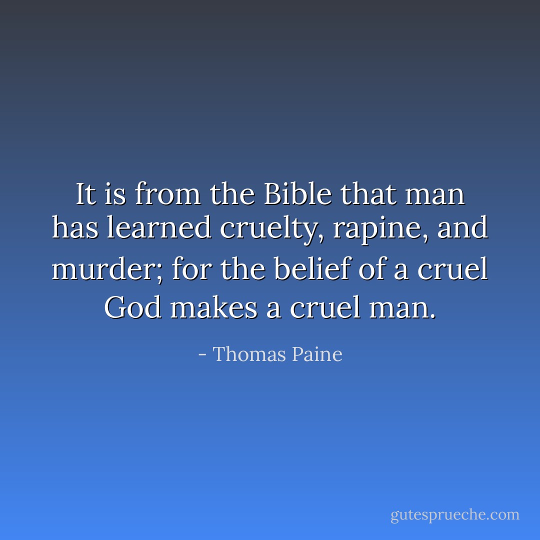 It is from the Bible that man has learned cruelty, rapine, and murder; for the belief of a cruel God makes a cruel man. - Thomas Paine