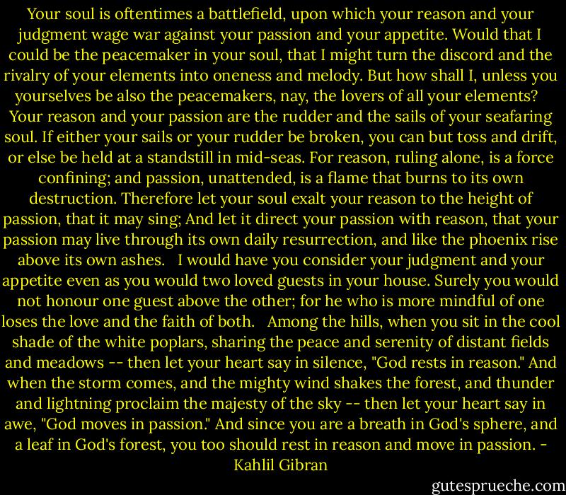 Your soul is oftentimes a battlefield, upon which your reason and your judgment wage war against your passion and your appetite.<br />Would that I could be the peacemaker in your soul, that I might turn the discord and the rivalry of your elements into oneness and melody.<br />But how shall I, unless you yourselves be also the peacemakers, nay, the lovers of all your elements?<br /><br /><br />Your reason and your passion are the rudder and the sails of your seafaring soul. If either your sails or your rudder be broken, you can but toss and drift, or else be held at a standstill in mid-seas.<br />For reason, ruling alone, is a force confining; and passion, unattended, is a flame that burns to its own destruction.<br />Therefore let your soul exalt your reason to the height of passion, that it may sing;<br />And let it direct your passion with reason, that your passion may live through its own daily resurrection, and like the phoenix rise above its own ashes.<br /><br /><br />I would have you consider your judgment and your appetite even as you would two loved guests in your house.<br />Surely you would not honour one guest above the other; for he who is more mindful of one loses the love and the faith of both.<br /><br /><br />Among the hills, when you sit in the cool shade of the white poplars, sharing the peace and serenity of distant fields and meadows -- then let your heart say in silence, "God rests in reason."<br />And when the storm comes, and the mighty wind shakes the forest, and thunder and lightning proclaim the majesty of the sky -- then let your heart say in awe, "God moves in passion."<br />And since you are a breath in God's sphere, and a leaf in God's forest, you too should rest in reason and move in passion. - Kahlil Gibran