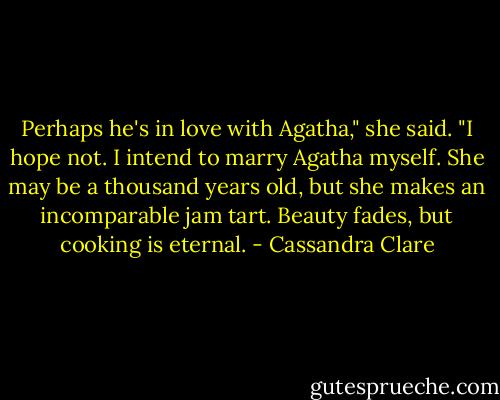 Perhaps he's in love with Agatha," she said.<br />"I hope not. I intend to marry Agatha myself. She may be a thousand years old, but she makes an incomparable jam tart. Beauty fades, but cooking is eternal. - Cassandra Clare