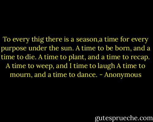 To every thig there is a season,a time for every purpose under the sun.<br />A time to be born,<br />and a time to die.<br />A time to plant,<br />and a time to recap.<br />A time to weep,<br />and I time to laugh<br />A time to mourn,<br />and a time to dance. - Anonymous