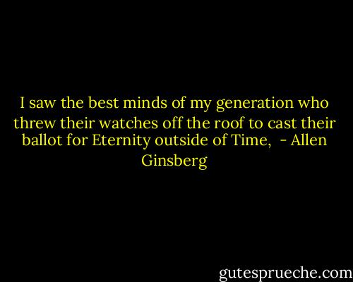 I saw the best minds of my generation who threw their watches off the roof to cast their ballot for Eternity outside of Time,  - Allen Ginsberg
