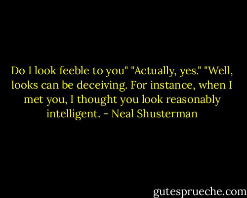 Do I look feeble to you"<br />"Actually, yes."<br />"Well, looks can be deceiving. For instance, when I met you, I thought you look reasonably intelligent. - Neal Shusterman
