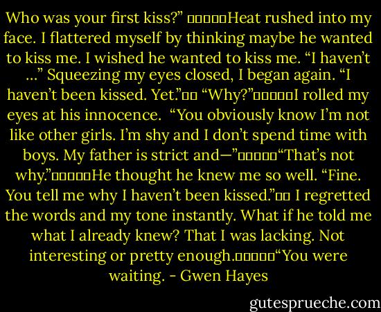 Who was your first kiss?” 					Heat rushed into my face. I flattered myself by thinking maybe he wanted to kiss me. I wished he wanted to kiss me. “I haven’t …” Squeezing my eyes closed, I began again. “I haven’t been kissed. Yet.”		 “Why?”					I rolled my eyes at his innocence. <br />“You obviously know I’m not like other girls. I’m shy and I don’t spend time with boys. My father is strict and—”					“That’s not why.”					He thought he knew me so well.<br />“Fine. You tell me why I haven’t been kissed.”		<br />I regretted the words and my tone instantly. What if he told me what I already knew? That I was lacking. Not interesting or pretty enough.					“You were waiting. - Gwen Hayes