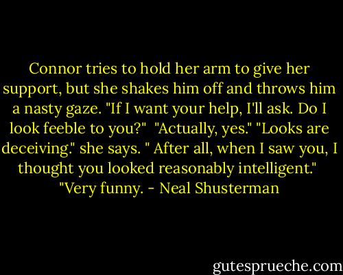 Connor tries to hold her arm to give her support, but she shakes him off and throws him a nasty gaze. "If I want your help, I'll ask. Do I look feeble to you?" <br />"Actually, yes."<br />"Looks are deceiving." she says. " After all, when I saw you, I thought you looked reasonably intelligent." <br />"Very funny. - Neal Shusterman