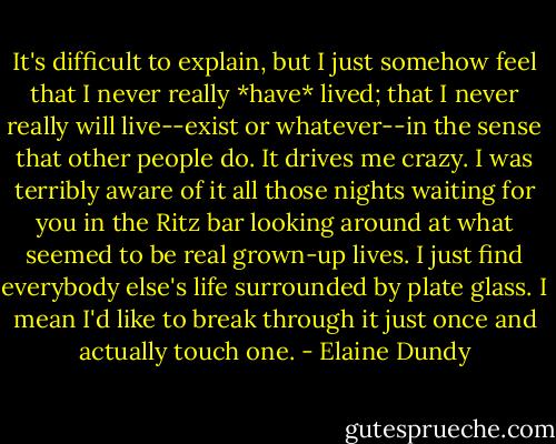 It's difficult to explain, but I just somehow feel that I never really *have* lived; that I never really will live--exist or whatever--in the sense that other people do. It drives me crazy. I was terribly aware of it all those nights waiting for you in the Ritz bar looking around at what seemed to be real grown-up lives. I just find everybody else's life surrounded by plate glass. I mean I'd like to break through it just once and actually touch one. - Elaine Dundy