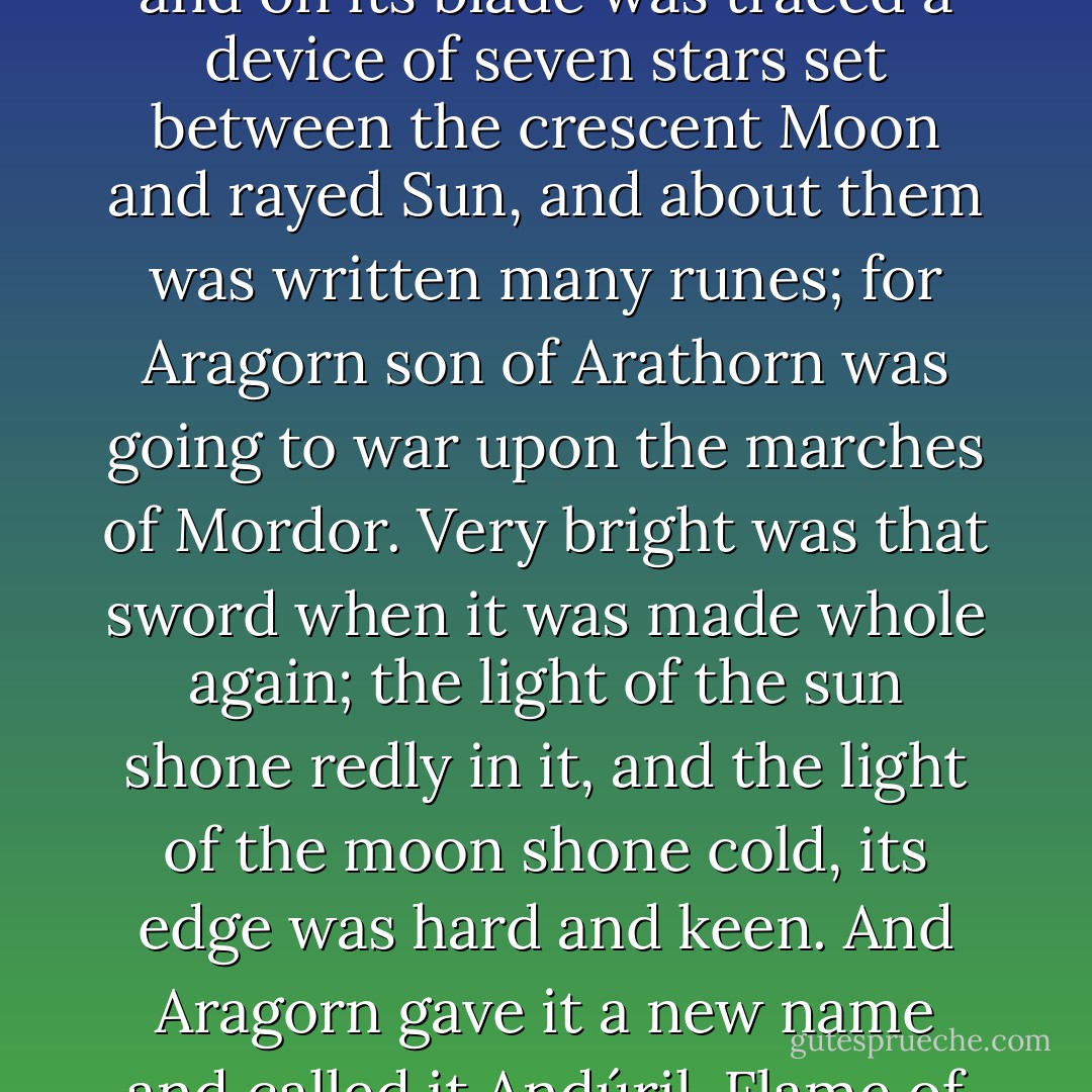 The Sword of Elendil was forged anew by Elvish smiths, and on its blade was traced a device of seven stars set between the crescent Moon and rayed Sun, and about them was written many runes; for Aragorn son of Arathorn was going to war upon the marches of Mordor. Very bright was that sword when it was made whole again; the light of the sun shone redly in it, and the light of the moon shone cold, its edge was hard and keen. And Aragorn gave it a new name and called it Andúril, Flame of the West. - J.R.R. Tolkien