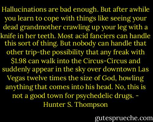 Hallucinations are bad enough. But after awhile you learn to cope with things like seeing your dead grandmother crawling up your leg with a knife in her teeth. Most acid fanciers can handle this sort of thing. But nobody can handle that other trip-the possibility that any freak with $1.98 can walk into the Circus-Circus and suddenly appear in the sky over downtown Las Vegas twelve times the size of God, howling anything that comes into his head. No, this is not a good town for psychedelic drugs. - Hunter S. Thompson