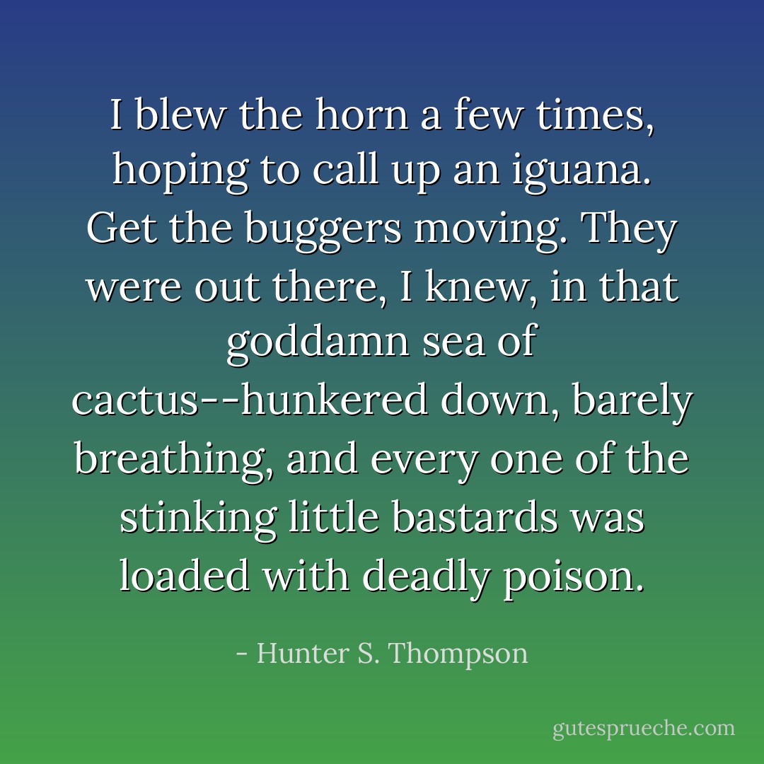 I blew the horn a few times, hoping to call up an iguana. Get the buggers moving. They were out there, I knew, in that goddamn sea of cactus--hunkered down, barely breathing, and every one of the stinking little bastards was loaded with deadly poison. - Hunter S. Thompson