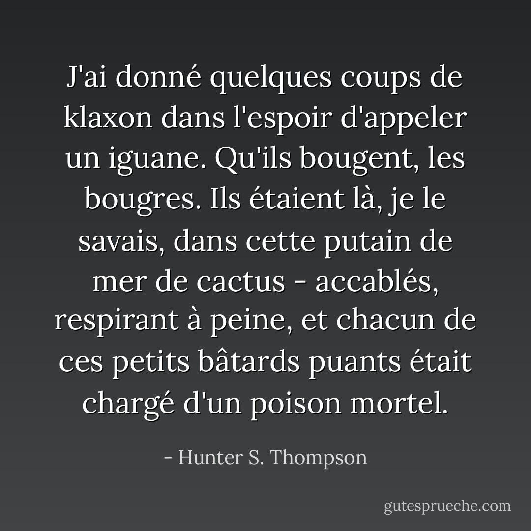 J'ai donné quelques coups de klaxon dans l'espoir d'appeler un iguane. Qu'ils bougent, les bougres. Ils étaient là, je le savais, dans cette putain de mer de cactus - accablés, respirant à peine, et chacun de ces petits bâtards puants était chargé d'un poison mortel. - Hunter S. Thompson