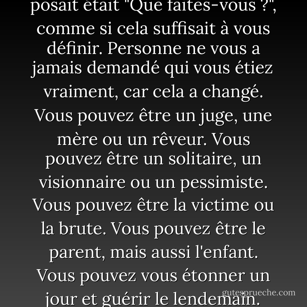 La première question qu'on lui posait était "Que faites-vous ?", comme si cela suffisait à vous définir. Personne ne vous a jamais demandé qui vous étiez vraiment, car cela a changé. Vous pouvez être un juge, une mère ou un rêveur. Vous pouvez être un solitaire, un visionnaire ou un pessimiste. Vous pouvez être la victime ou la brute. Vous pouvez être le parent, mais aussi l'enfant. Vous pouvez vous étonner un jour et guérir le lendemain. - Jodi Picoult