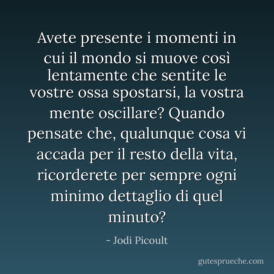 Avete presente i momenti in cui il mondo si muove così lentamente che sentite le vostre ossa spostarsi, la vostra mente oscillare? Quando pensate che, qualunque cosa vi accada per il resto della vita, ricorderete per sempre ogni minimo dettaglio di quel minuto? - Jodi Picoult