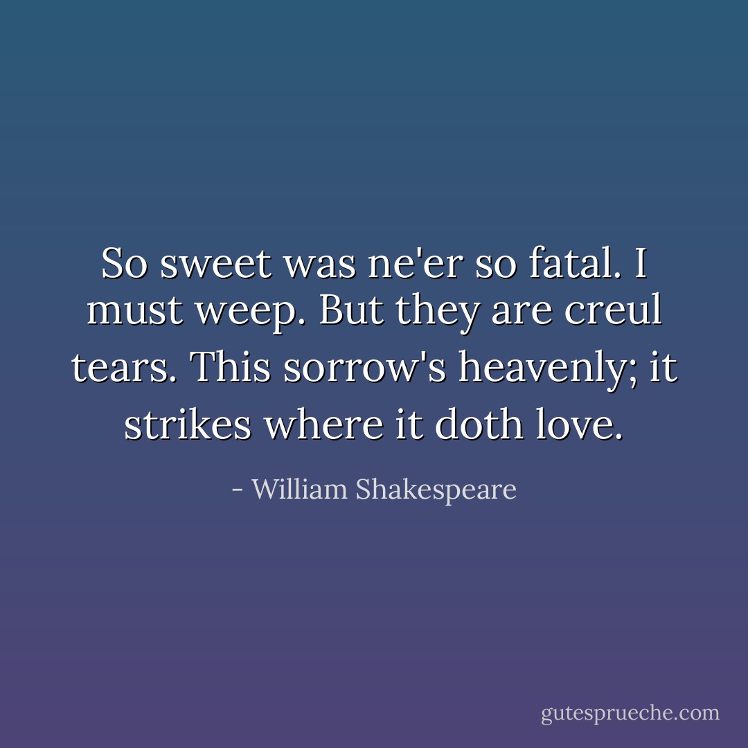 So sweet was ne'er so fatal. I must weep. But they are creul tears. This sorrow's heavenly; it strikes where it doth love. - William Shakespeare