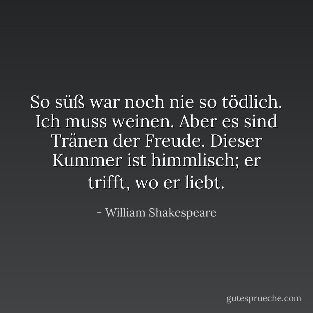 So süß war noch nie so tödlich. Ich muss weinen. Aber es sind Tränen der Freude. Dieser Kummer ist himmlisch; er trifft, wo er liebt. - William Shakespeare<