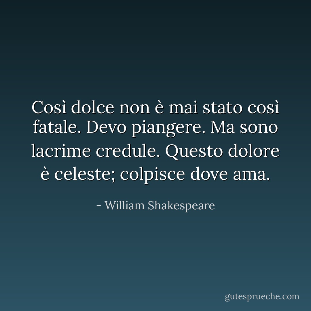 Così dolce non è mai stato così fatale. Devo piangere. Ma sono lacrime credule. Questo dolore è celeste; colpisce dove ama. - William Shakespeare