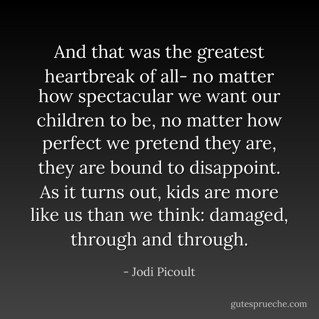 And that was the greatest heartbreak of all- no matter how spectacular we want our children to be, no matter how perfect we pretend they are, they are bound to disappoint. As it turns out, kids are more like us than we think: damaged, through and through. - Jodi Picoult