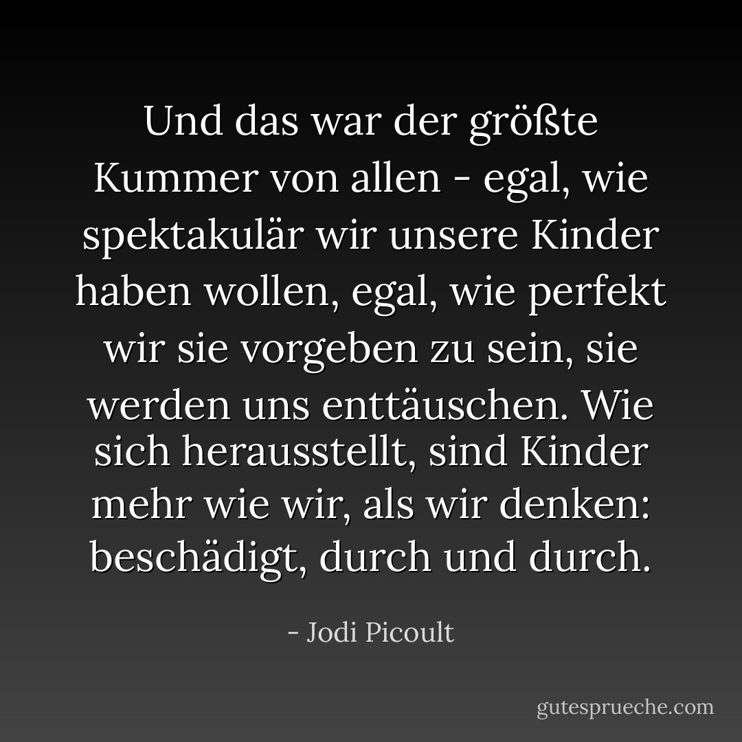 Und das war der größte Kummer von allen - egal, wie spektakulär wir unsere Kinder haben wollen, egal, wie perfekt wir sie vorgeben zu sein, sie werden uns enttäuschen. Wie sich herausstellt, sind Kinder mehr wie wir, als wir denken: beschädigt, durch und durch. - Jodi Picoult<