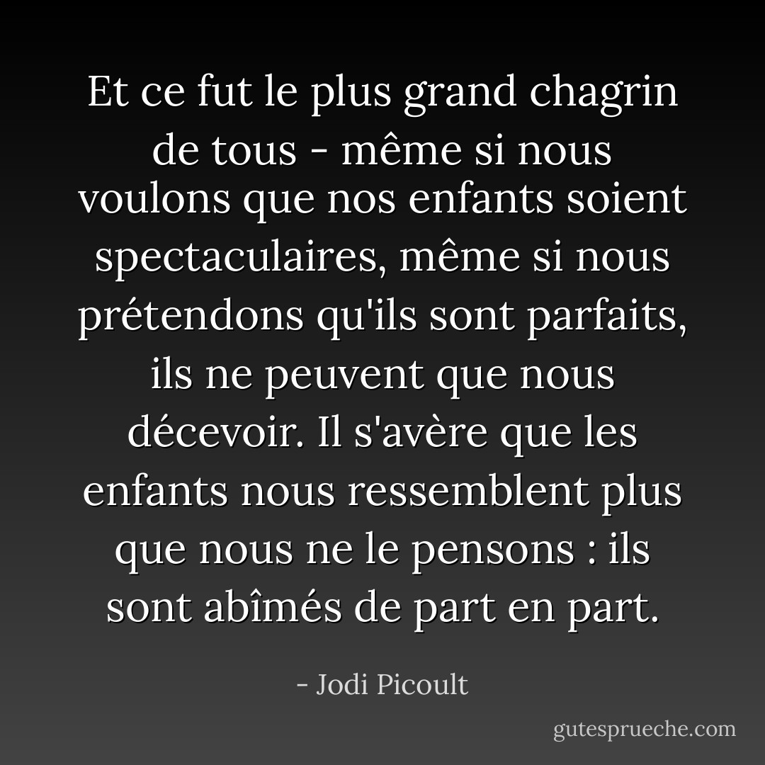 Et ce fut le plus grand chagrin de tous - même si nous voulons que nos enfants soient spectaculaires, même si nous prétendons qu'ils sont parfaits, ils ne peuvent que nous décevoir. Il s'avère que les enfants nous ressemblent plus que nous ne le pensons : ils sont abîmés de part en part. - Jodi Picoult