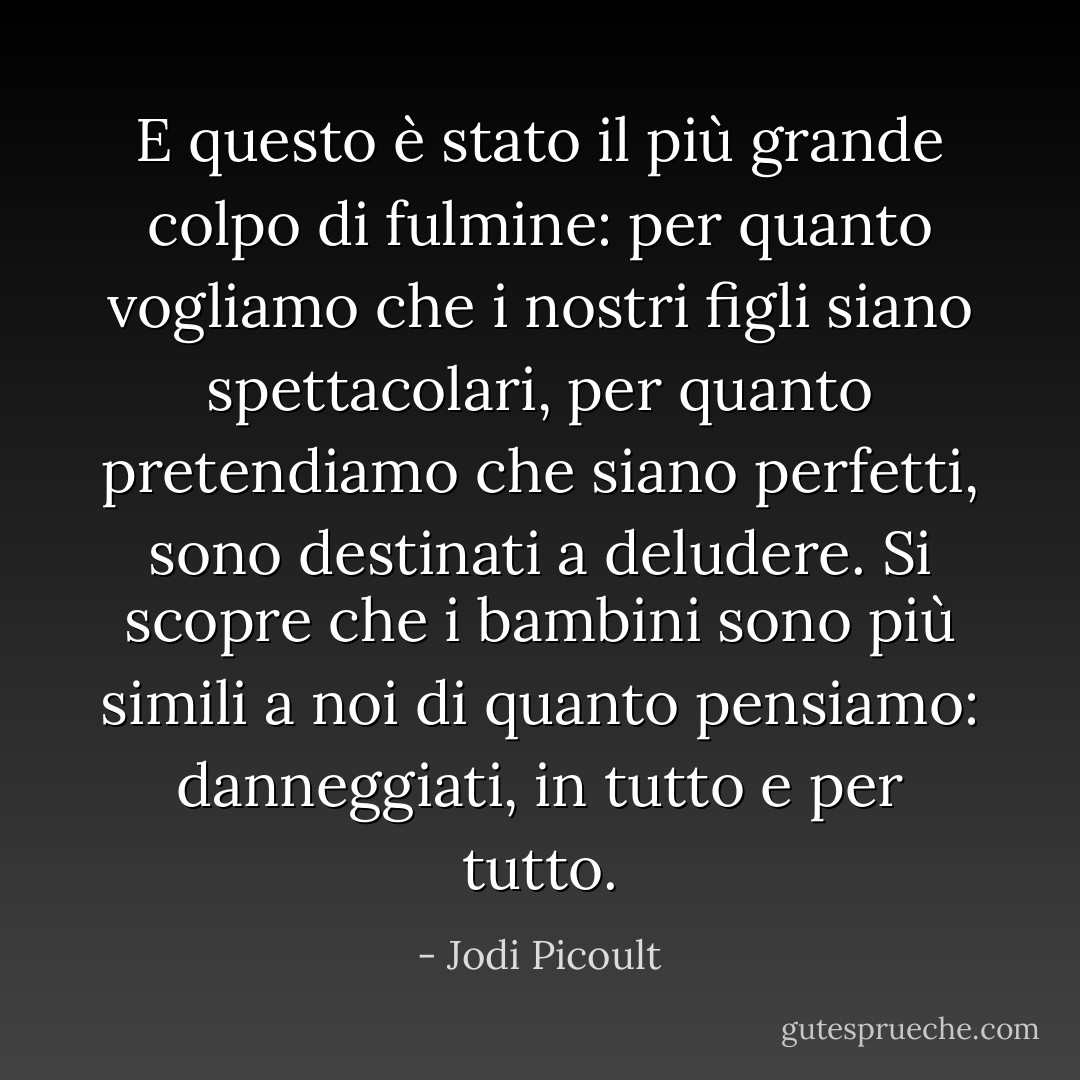 E questo è stato il più grande colpo di fulmine: per quanto vogliamo che i nostri figli siano spettacolari, per quanto pretendiamo che siano perfetti, sono destinati a deludere. Si scopre che i bambini sono più simili a noi di quanto pensiamo: danneggiati, in tutto e per tutto. - Jodi Picoult