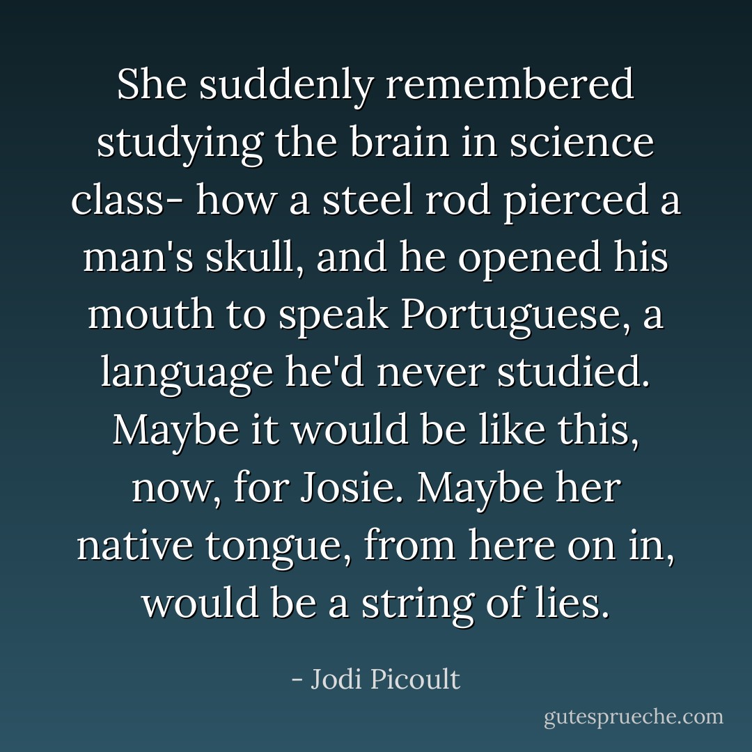 She suddenly remembered studying the brain in science class- how a steel rod pierced a man's skull, and he opened his mouth to speak Portuguese, a language he'd never studied. Maybe it would be like this, now, for Josie. Maybe her native tongue, from here on in, would be a string of lies. - Jodi Picoult