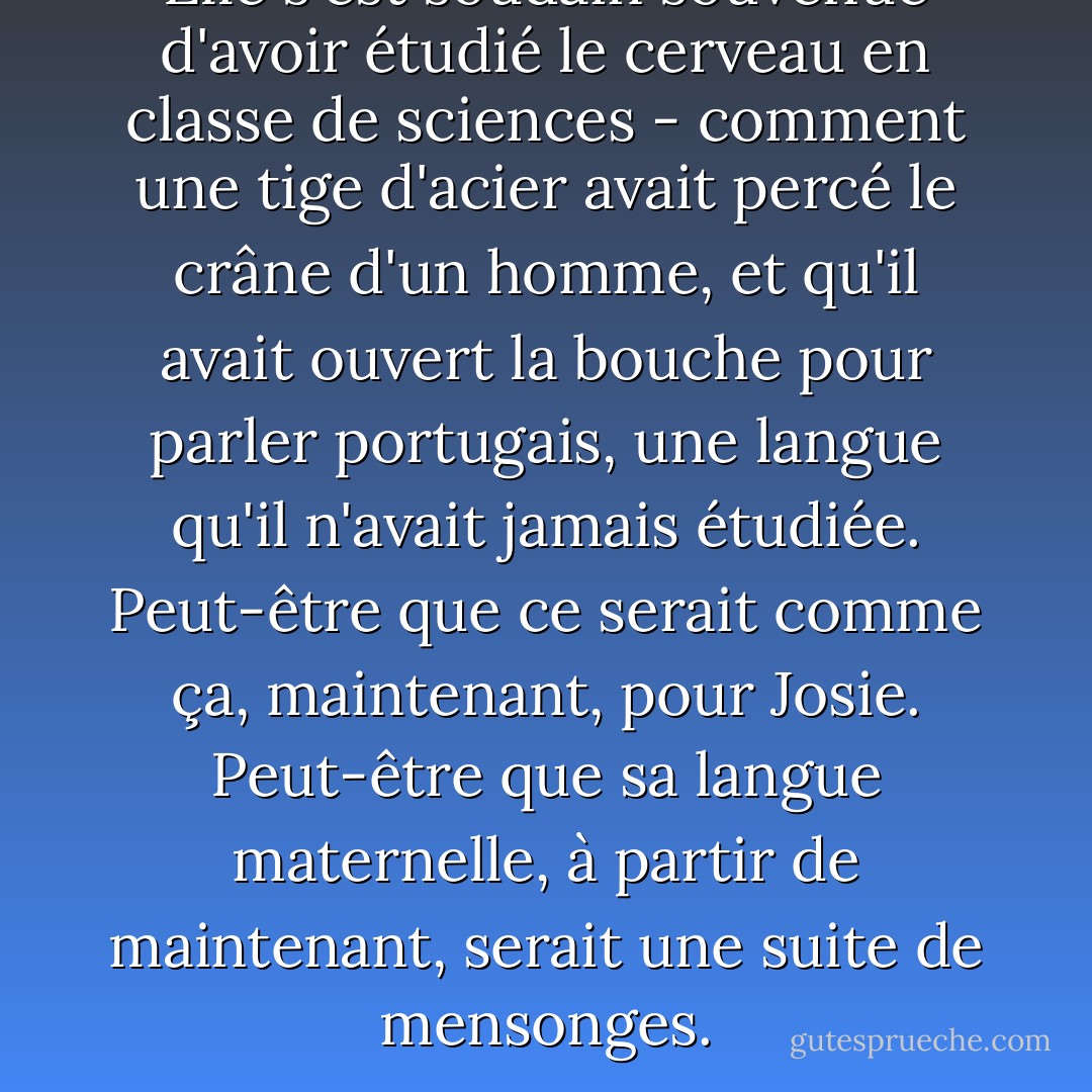 Elle s'est soudain souvenue d'avoir étudié le cerveau en classe de sciences - comment une tige d'acier avait percé le crâne d'un homme, et qu'il avait ouvert la bouche pour parler portugais, une langue qu'il n'avait jamais étudiée. Peut-être que ce serait comme ça, maintenant, pour Josie. Peut-être que sa langue maternelle, à partir de maintenant, serait une suite de mensonges. - Jodi Picoult