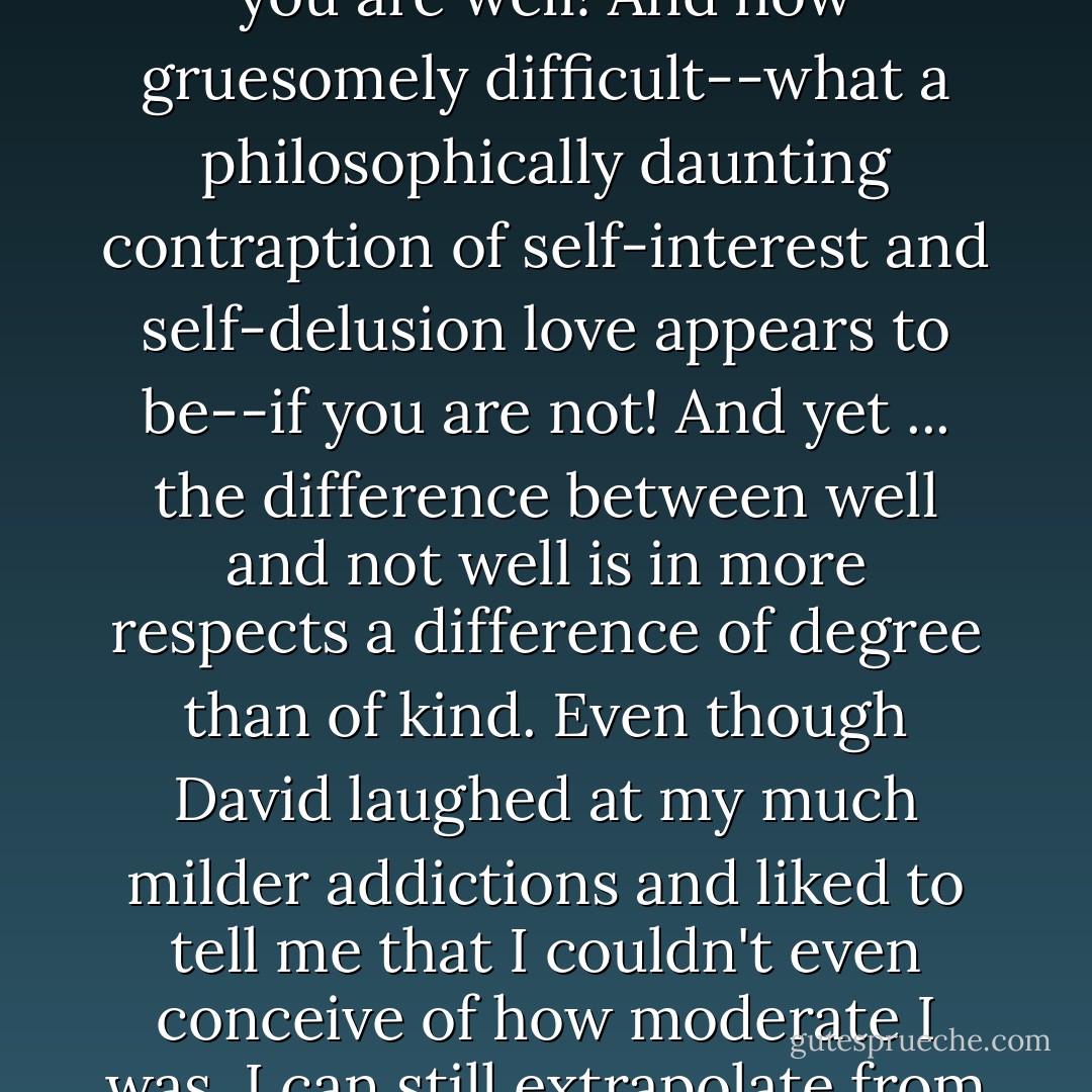 We who were not so pathologically far out on the spectrum of self-involvement, we dwellers of the visible spectrum who could imagine how it felt to go beyond violet but were not ourselves beyond it, could see that David was wrong not to believe in his lovability and could imagine the pain of not believing in it. How easy and natural love is if you are well! And how gruesomely difficult--what a philosophically daunting contraption of self-interest and self-delusion love appears to be--if you are not! And yet ... the difference between well and not well is in more respects a difference of degree than of kind. Even though David laughed at my much milder addictions and liked to tell me that I couldn't even conceive of how moderate I was, I can still extrapolate from these addictions, and from the secretiveness and solipsism and radical isolation and raw animal craving that accompany them, to the extremity of his. I can imagine the sick mental pathways by which suicide comes to seem like the one consciousness-quenching substance that nobody can take away from you. - Jonathan Franzen
