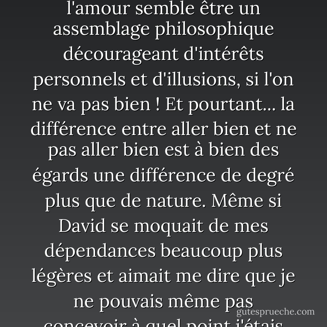 Nous qui n'étions pas si pathologiquement éloignés sur le spectre de l'auto-implication, nous les habitants du spectre visible qui pouvions imaginer ce que cela faisait d'aller au-delà du violet sans être nous-mêmes au-delà, nous pouvions voir que David avait tort de ne pas croire en son amabilité et nous pouvions imaginer la douleur de ne pas y croire. Comme l'amour est facile et naturel quand on va bien ! Et comme il est horriblement difficile, comme l'amour semble être un assemblage philosophique décourageant d'intérêts personnels et d'illusions, si l'on ne va pas bien ! Et pourtant... la différence entre aller bien et ne pas aller bien est à bien des égards une différence de degré plus que de nature. Même si David se moquait de mes dépendances beaucoup plus légères et aimait me dire que je ne pouvais même pas concevoir à quel point j'étais modérée, je peux toujours extrapoler à partir de ces dépendances, et du secret, du solipsisme, de l'isolement radical et du besoin animal brut qui les accompagnent, jusqu'à l'extrémité de la sienne. Je peux imaginer les voies mentales malades par lesquelles le suicide en vient à être perçu comme la seule substance qui apaise la conscience et que personne ne peut vous enlever. - Jonathan Franzen