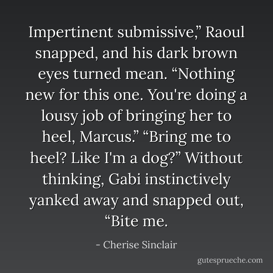 Impertinent submissive,” Raoul snapped, and his dark brown eyes turned mean. “Nothing new for this one. You're doing a lousy job of bringing her to heel, Marcus.”<br />“Bring me to heel? Like I'm a dog?” Without thinking, Gabi instinctively yanked away and snapped out, “Bite me. - Cherise Sinclair
