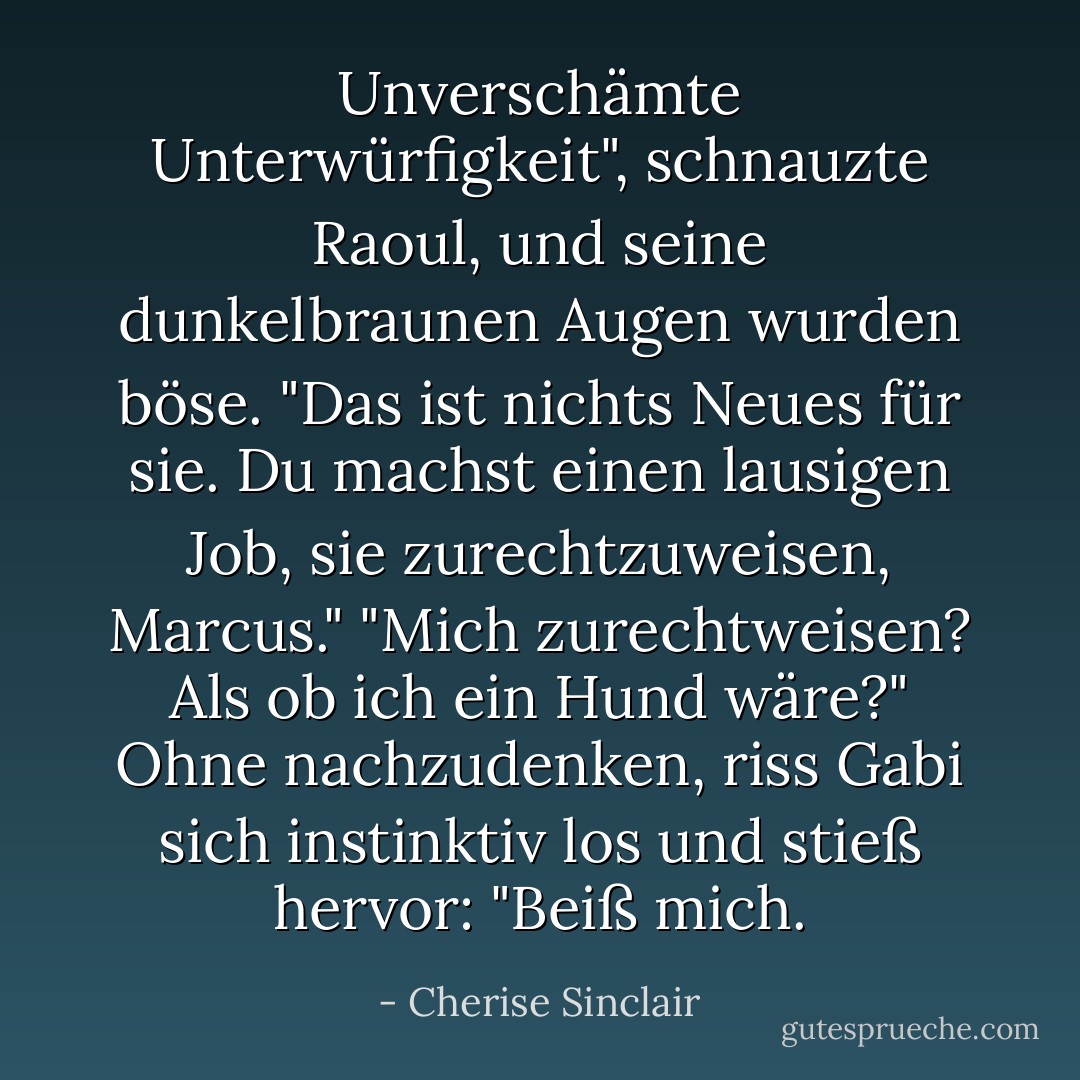 Unverschämte Unterwürfigkeit", schnauzte Raoul, und seine dunkelbraunen Augen wurden böse. "Das ist nichts Neues für sie. Du machst einen lausigen Job, sie zurechtzuweisen, Marcus."<br />"Mich zurechtweisen? Als ob ich ein Hund wäre?" Ohne nachzudenken, riss Gabi sich instinktiv los und stieß hervor: "Beiß mich. - Cherise Sinclair<
