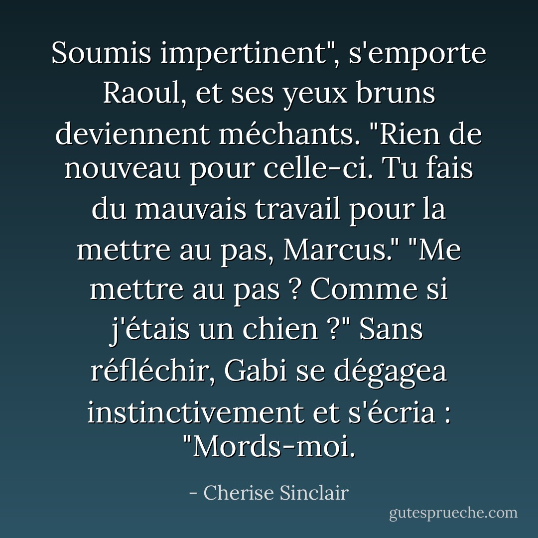 Soumis impertinent", s'emporte Raoul, et ses yeux bruns deviennent méchants. "Rien de nouveau pour celle-ci. Tu fais du mauvais travail pour la mettre au pas, Marcus."<br />"Me mettre au pas ? Comme si j'étais un chien ?" Sans réfléchir, Gabi se dégagea instinctivement et s'écria : "Mords-moi. - Cherise Sinclair
