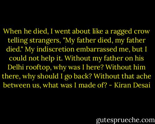 When he died, I went about like a ragged crow telling strangers, "My father died, my father died." My indiscretion embarrassed me, but I could not help it. Without my father on his Delhi rooftop, why was I here? Without him there, why should I go back? Without that ache between us, what was I made of? - Kiran Desai